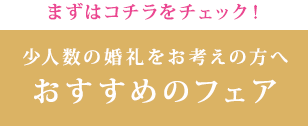 まずはコチラをチェック！ 少人数の婚礼をお考えの方へおすすめのフェア