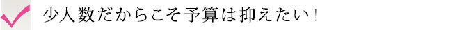 少人数だからこそ予算は抑えたい！