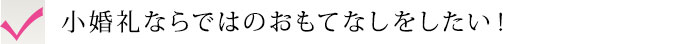 小婚礼ならではのおもてなしをしたい！