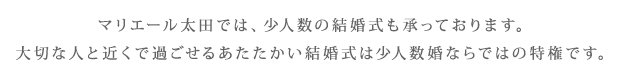 マリエール太田では、少人数の結婚式も承っております。大切な人と近くで過ごせるあたたかい結婚式は少人数婚ならではの特権です。