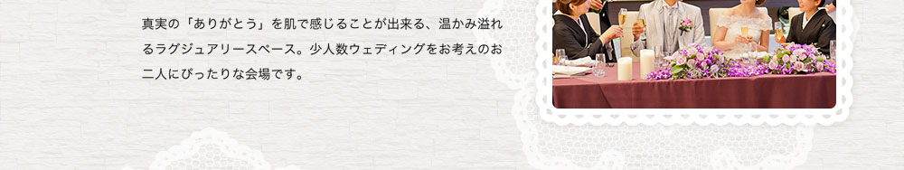 真実の「ありがとう」を肌で感じることが出来る、温かみ溢れるラグジュアリースペース。少人数ウェディングをお考えのお二人にぴったりな会場です。