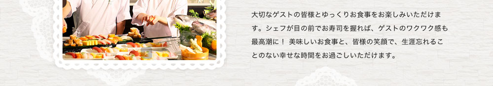 大切なゲストの皆様とゆっくりお食事をお楽しみいただけます。シェフが目の前でお寿司を握れば、ゲストのワクワク感も最高潮に！ 美味しいお食事と、皆様の笑顔で、生涯忘れることのない幸せな時間をお過ごしいただけます。