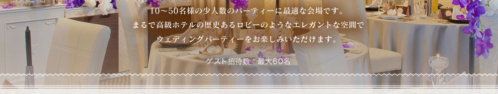 10～50名様の少人数のパーティーに最適な会場です。
まるで高級ホテルの歴史あるロビーのようなエレガントな空間で
ウェディングパーティーをお楽しみいただけます。 ゲスト招待数：最大60名