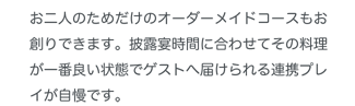 お二人のためだけのオーダーメイドコースもお創りできます。披露宴時間に合わせてその料理が一番良い状態でゲストへ届けられる連携プレイが自慢です。