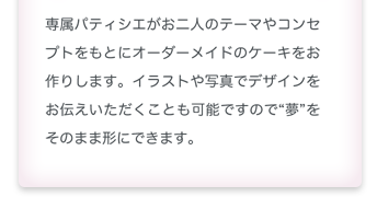 専属パティシエがお二人のテーマやコンセプトをもとにオーダーメイドのケーキをお作りします。イラストや写真でデザインをお伝えいただく事も可能ですので夢をそのまま形にできます。