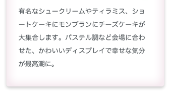 有名なシュークリームやティラミス、ショートケーキにモンブランにチーズケーキが大集合します。パステル調など会場に合わせた、かわいいディスプレイで幸せな気分が最高潮に。