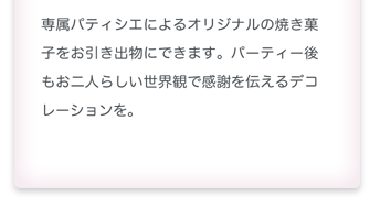 専属パティシエによるオリジナルの焼き菓子をお引き出物にできます。パーティ後もお二人らしい世界観で感謝を伝えるデコレーションを。