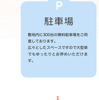 駐車場 敷地内に300台の無料駐車場をご用意しております。広々としたスペースですので大型車でもゆったりとお停めいただけます。