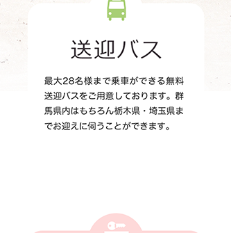 送迎バス 最大28名様まで乗車ができる無料送迎バスをご用意しております。群馬県内はもちろん栃木県・埼玉県までお迎えに伺うことができます。