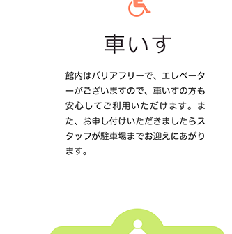 車いす 館内はバリアフリーで、エレベーターがございますので、車いすの方も安心してご利用いただけます。また、お申し付けいただきましたらスタッフが駐車場までお迎えにあがります。