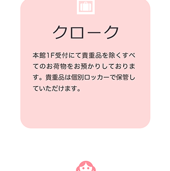 クローク 本館1F受付にて貴重品を除くすべてのお荷物をお預かりしております。貴重品は個別ロッカーで保管していただけます。