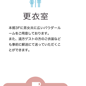 更衣室 本館3Fに男女ともに広いパウダールームをご用意しております。また、遠方ゲストの方のご衣装なども事前に郵送にて送っていただく事ができます。