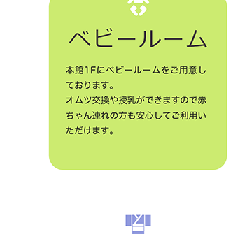 ベビールーム 本館1Fにベビールームをご用意しております。オムツ交換や授乳ができますので赤ちゃん連れの方も安心してご利用いただけます。