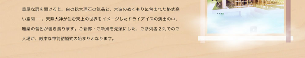 重厚な扉を開けると、白の総大理石の気品と、木造のぬくもりに包まれた格式高い空間－。天照大神が住む天上の世界をイメージしたドライアイスの演出の中、雅楽の音色が響き渡ります。ご新郎・ご新婦を先頭にした、ご参列者2列でのご入場が、厳粛な神前結婚式の始まりとなります。
