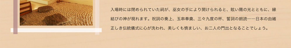 入場時には閉められていた祠が、巫女の手により開けられると、眩い陽の光とともに、縁結びの神が現れます。祝詞の奏上、玉串奉奠、三々九度の杯、誓詞の朗読－日本の由緒正しき伝統儀式に心が洗われ、美しくも慎ましい、お二人の門出となることでしょう。