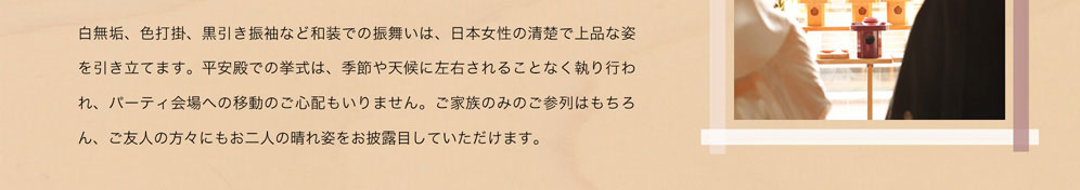 白無垢、色内掛、黒引き振袖など和装での振舞いは、日本女性の清楚で上品な姿を引き立てます。平安殿での挙式は、季節や天候に左右されることなく執り行われ、パーティ会場への移動のご心配もいりません。ご家族のみのご参列はもちろん、ご友人の方々にもお二人の晴れ姿をお披露目していただけます。