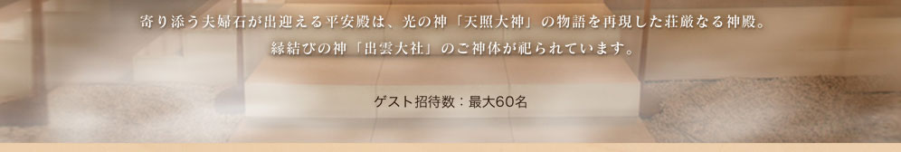 寄り添う夫婦石が出迎える、光の神「天照大神」の物語を再現した荘厳なる神殿。縁結びの神「出雲大社」のご神体が祀られています。ゲスト招待数：最大60名
