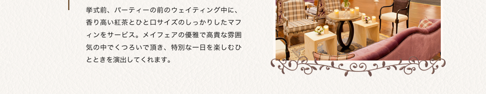 挙式前、パーティーの前のウェイティング中に、香り高い紅茶とひと口サイズのしっかりしたマフィンをサービス。メイフェアの優雅で高貴な雰囲気の中でくつろいで頂き、特別な一日を楽しむひとときを演出してくれます。