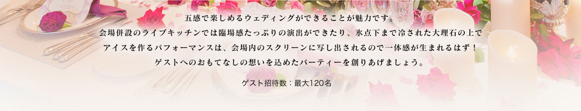 五感で楽しめるウェディングができることが魅力です。
会場併設のライブキッチンでは臨場感たっぷりの演出ができたり、氷点下まで冷された大理石の上で
アイスを作るパフォーマンスは、会場内のスクリーンに写し出されるので一体感が生まれるはず！
ゲストへのおもてなしの想いを込めたパーティーを創りあげましょう。 ゲスト招待数：最大120名