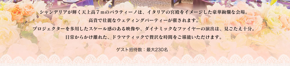 シャンデリアが輝く天上高７ｍのパラティーノは、イタリアの宮殿をイメージした豪華絢爛な会場。
高貴で壮麗なウェディングパーティーが催されます。
プロジェクターを多用したスケール感のある映像や、ダイナミックなファイヤーの演出は、見ごたえ十分。
日常からかけ離れた、ドラマティックで贅沢な時間をご堪能いただけます。 ゲスト招待数：最大230名