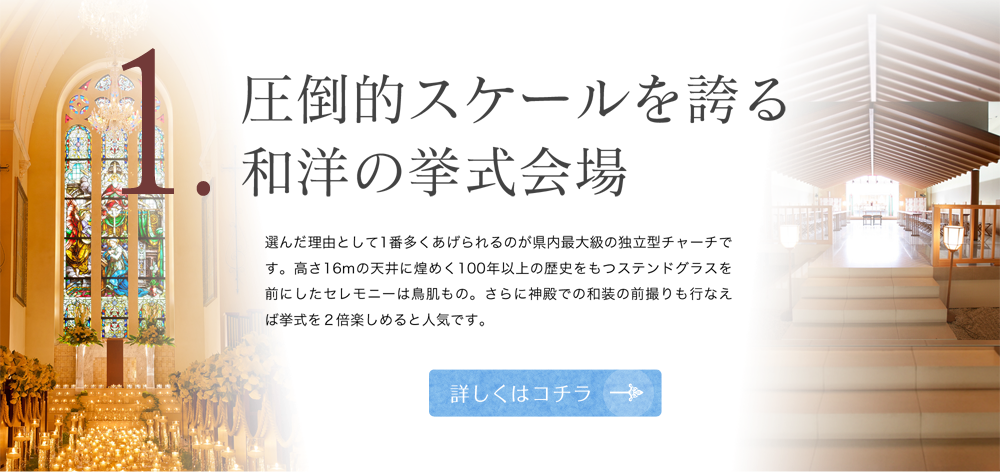 1 圧倒的スケールを誇る和洋の挙式会場 選んだ理由として1番多くあげられるのが県内最大級の独立型チャーチです。高さ16mの天井に煌めく100年以上の歴史を持つステンドグラスを前にしたセレモニーは鳥肌もの。さらに神殿での和装の前撮りも行えば挙式を2倍楽しめると人気です。