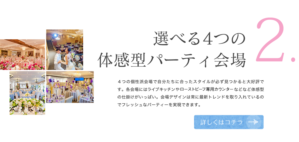 2 選べる４つの体感型パーティ会場 4つの個性は会場で自分たちに合ったスタイルが必ず見つかると大好評です。各会場にはライブキッチンやローストビーフ専用カウンターなどなど体感型の仕掛けがいっぱい。会場デザインは常に最新トレンドを取り入れているのでフレッシュなパーティーを実現できます。