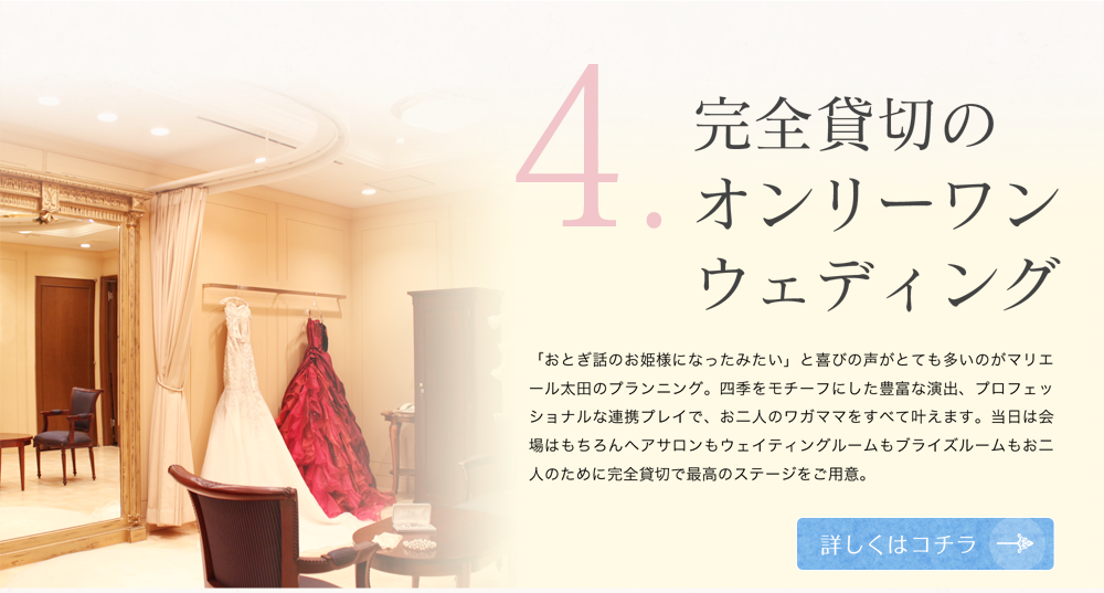 4 完全貸切のオンリーワンウェディング 「おとぎ話のお姫様になったみたい」と喜びの声がとても多いのがマリエール太田のプランニング。四季をモチーフにした豊富な演出、プロフェッショナルな連携プレイで、お二人のワガママをすべて叶えます。当日は会場はもちろんヘアサロンもウェイティングルームもプライズルームもお二人のために完全貸切で最高のステージをご用意。