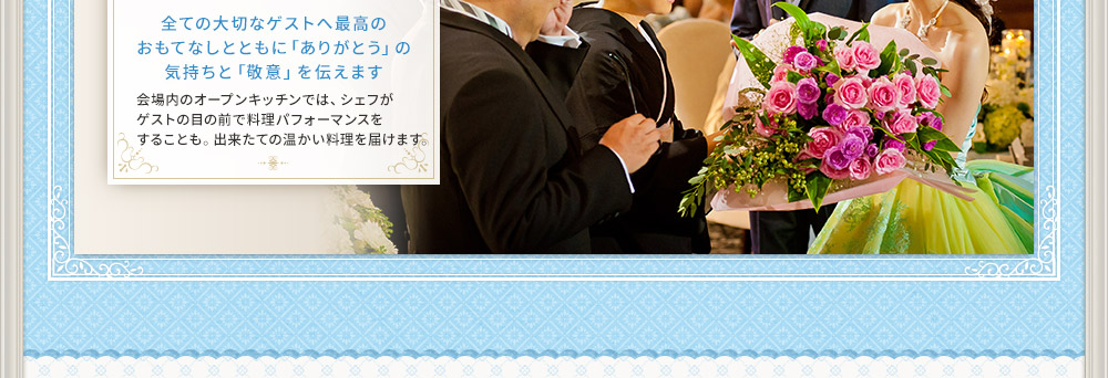 全ての大切なゲストへ最高の
おもてなしとともに「ありがとう」の
気持ちと「敬意」を伝えます
会場内のオープンキッチンでは、シェフが
ゲストの目の前で料理パフォーマンスを
することも。出来たての温かい料理を届けます。