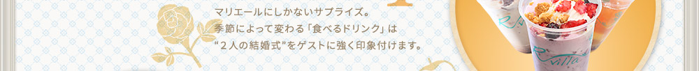 マリエールにしかないサプライズ。
季節によって変わる「食べるドリンク」は
“２人の結婚式”をゲストに強く印象付けます。