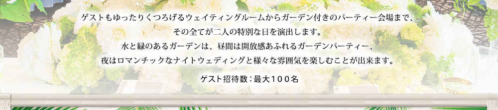 ゲストもゆったりくつろげるウェイティングルームからガーデン付きのパーティー会場まで、
その全てが二人の特別な日を演出します。
水と緑のあるガーデンは、昼間は開放感あふれるガーデンパーティー、
夜はロマンチックなナイトウェディングと様々な雰囲気を楽しむことが出来ます。 ゲスト招待数：最大１００名