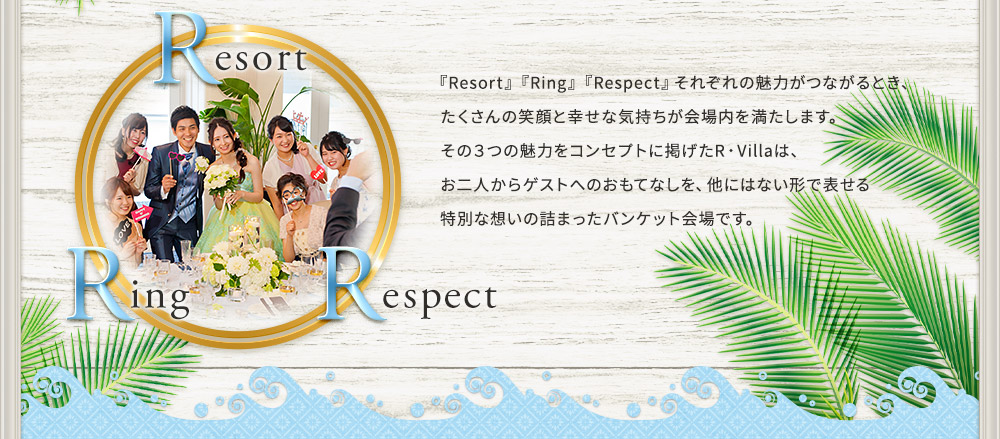 『Resort』『Ring』『Respect』それぞれの魅力がつながるとき、
たくさんの笑顔と幸せな気持ちが会場内を満たします。
その３つの魅力をコンセプトに掲げたR・Villaは、
お二人からゲストへのおもてなしを、他にはない形で表せる
特別な想いの詰まったバンケット会場です。