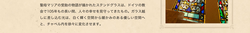 聖母マリアの受胎の物語が描かれたステンドグラスは、ドイツの教会で105年もの長い間、人々の幸せを見守ってきたもの。ガラス越しに差し込む光は、白く輝く空間から暖かみのある優しい空間へと、チャペル内を徐々に変化させます。