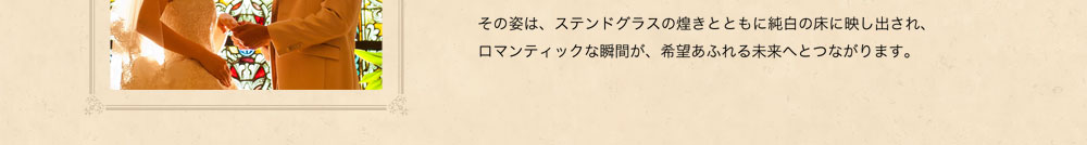 その姿は、ステンドグラスの煌めきとともに純白の床に映し出され、ロマンティックな瞬間が、希望あふれる未来へとつながります。