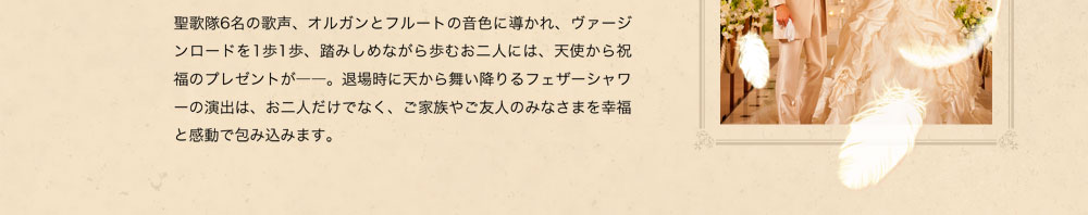 聖歌隊6名の歌声、オルガンとフルートの音色に導かれ、ヴァージンロードを1歩1歩、踏みしめながら歩むお二人には、天使から祝福のプレゼントが－－。退場時に天から舞い降りるフェザーシャワーの演出は、お二人だけでなく、ご家族やご友人のみなさまを幸福と感動で包み込みます。