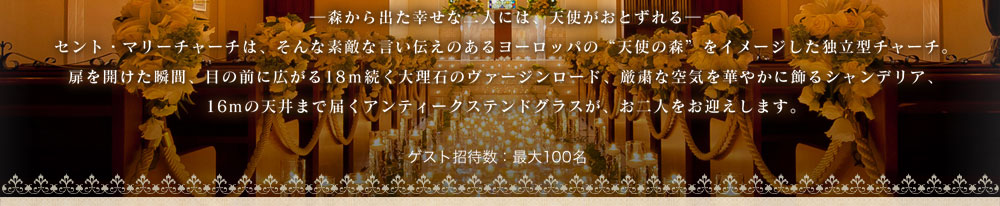 森から出た幸せな二人には、天使がおとずれる　セント・マリーチャーチは、そんな素敵な言い伝えのあるヨーロッパの“天使の森”をイメージした独立型チャーチ。扉を開けた瞬間、目の前に広がる18m続く大理石のヴァージンロード、厳粛な空気を華やかに飾るシャンデリア、16mの天井まで届くアンティークステンドグラスが、お二人をお迎えします。ゲスト招待数：最大100名