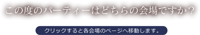 この度のパーティーはどちらの会場ですか？クリックすると各会場のページへ移動します。