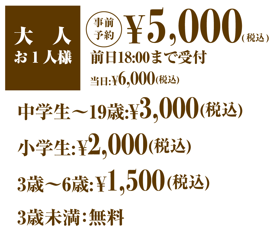 大人お一人様予約5000円 当日6000円 中学生〜19歳3500円 小学生 2000円 3歳〜6歳1500円 0歳〜2歳無料 すべて税込み価格