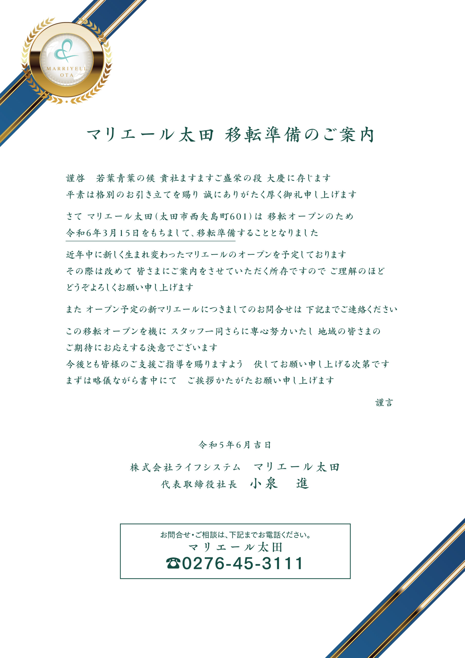 【マリエール太田移転準備のご案内】代表取締役社長 小泉　進 株式会社ライフシステム　マリエール太田 謹啓　若葉青葉の候 貴社ますますご盛栄の段 大慶に存じます 平素は格別のお引き立てを賜り 誠にありがたく厚く御礼申し上げますさて マリエール太田（太田市西矢島町601）は 移転オープンのため令和6年3月15日をもちまして、移転準備することとなりました 近年中に新しく生まれ変わったマリエールのオープンを予定しております その際は改めて 皆さまにご案内をさせていただく所存ですので ご理解のほどどうぞよろしくお願い申し上げます また オープン予定の新マリエールにつきましてのお問合せは 下記までご連絡ください この移転オープンを機に スタッフ一同さらに専心努力いたし 地域の皆さまのご期待にお応えする決意でございます 今後とも皆様のご支援ご指導を賜りますよう　伏してお願い申し上げる次第です まずは略儀ながら書中にて　ご挨拶かたがたお願い申し上げます